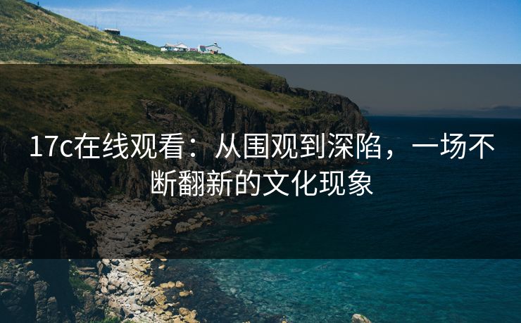 17c在线观看：从围观到深陷，一场不断翻新的文化现象