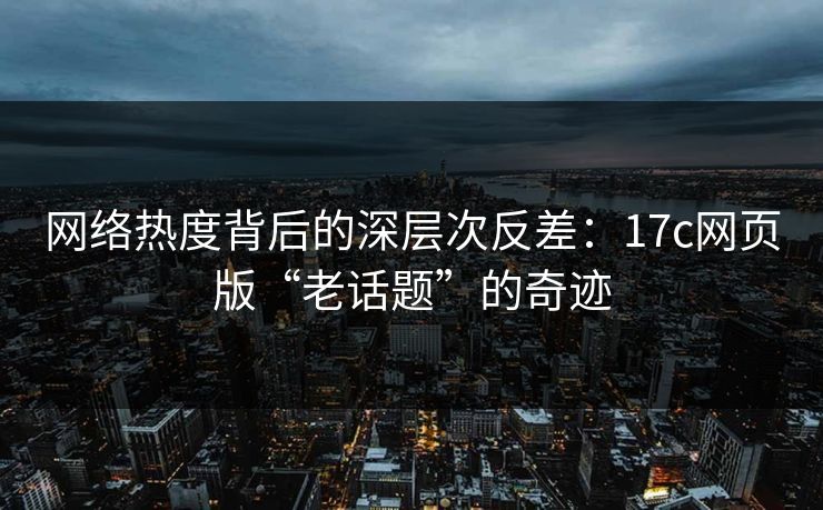 网络热度背后的深层次反差：17c网页版“老话题”的奇迹