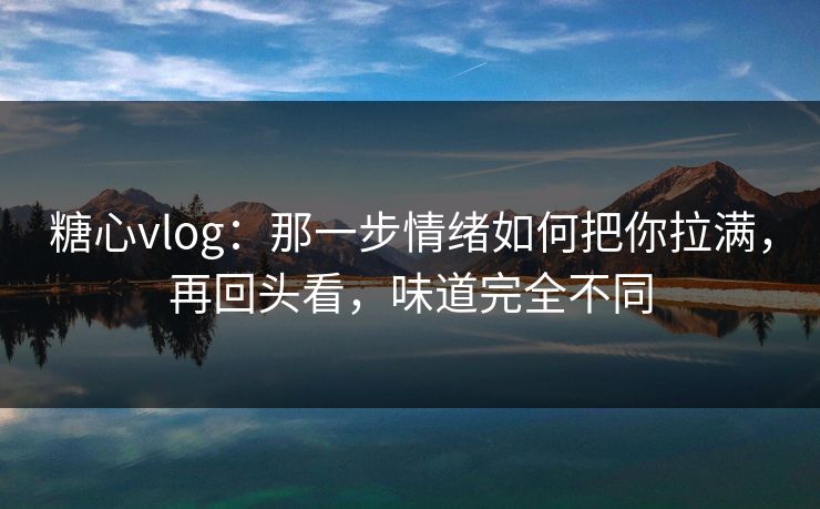 糖心vlog：那一步情绪如何把你拉满，再回头看，味道完全不同