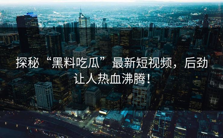探秘“黑料吃瓜”最新短视频，后劲让人热血沸腾！