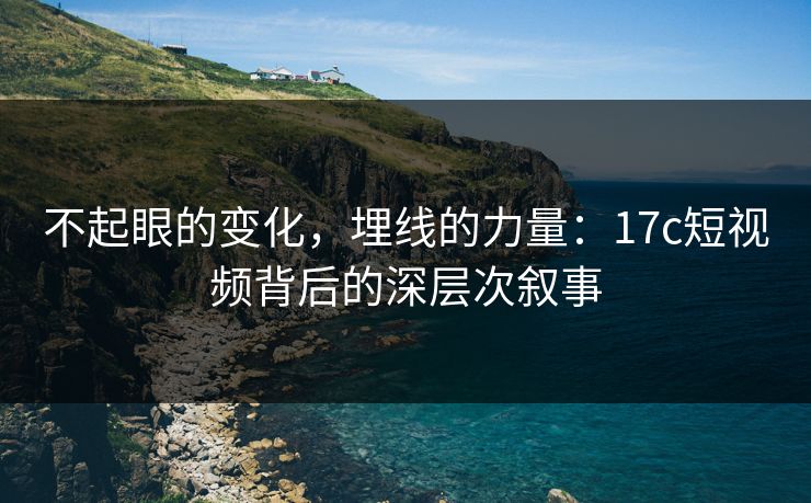 不起眼的变化，埋线的力量：17c短视频背后的深层次叙事
