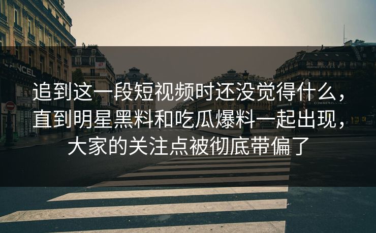追到这一段短视频时还没觉得什么,直到明星黑料和吃瓜爆料一起出现,大家的关注点被彻底带偏了 追到这一段短视频时还没觉得什么,直到明星黑料和吃瓜爆料一起出现,大家的关注点被彻底带偏了
