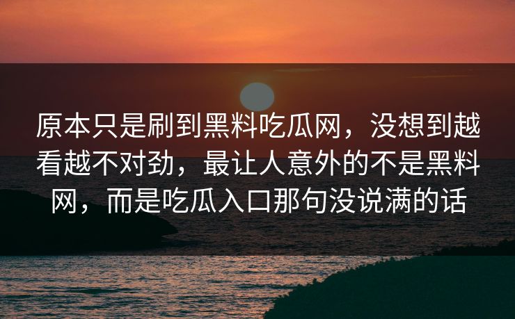 原本只是刷到黑料吃瓜网,没想到越看越不对劲,最让人意外的不是黑料网,而是吃瓜入口那句没说满的话 原本只是刷到黑料吃瓜网,没想到越看越不对劲,最让人意外的不是黑料网,而是吃瓜入口那句没说满的话