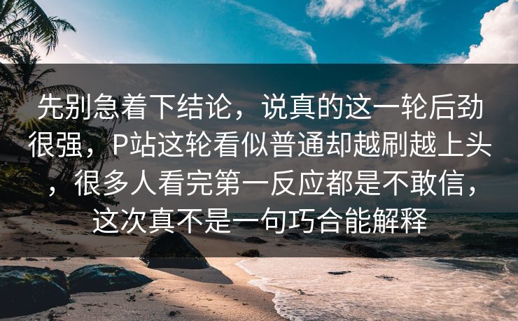 先别急着下结论，说真的这一轮后劲很强，P站这轮看似普通却越刷越上头，很多人看完第一反应都是不敢信，这次真不是一句巧合能解释