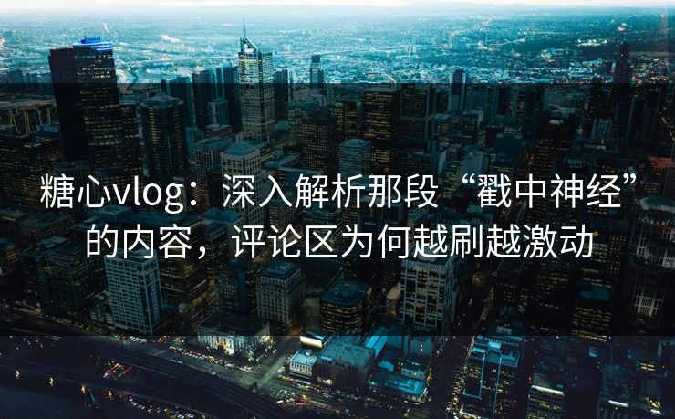 糖心vlog：深入解析那段“戳中神经”的内容，评论区为何越刷越激动
