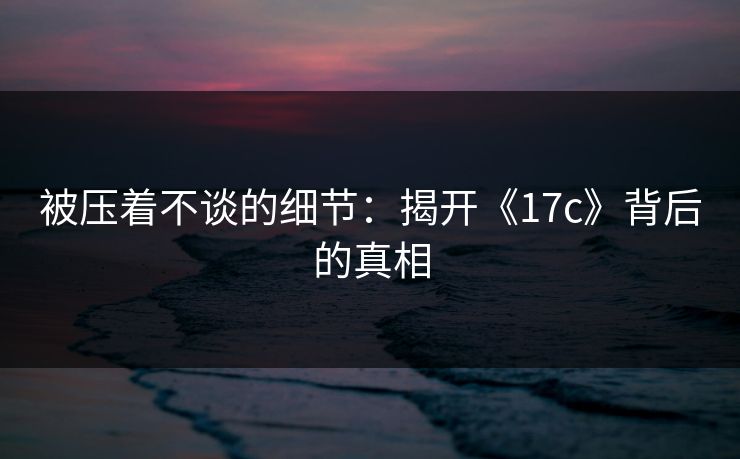 被压着不谈的细节：揭开《17c》背后的真相