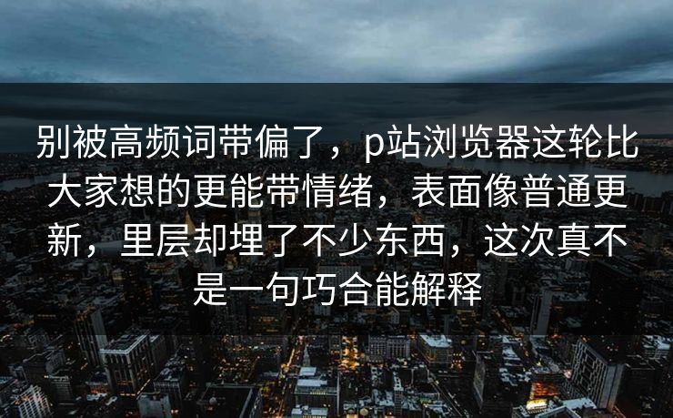 别被高频词带偏了，p站浏览器这轮比大家想的更能带情绪，表面像普通更新，里层却埋了不少东西，这次真不是一句巧合能解释