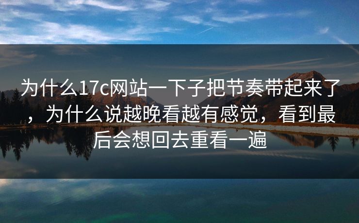 为什么17c网站一下子把节奏带起来了，为什么说越晚看越有感觉，看到最后会想回去重看一遍