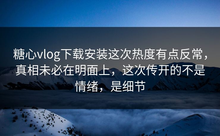 糖心vlog下载安装这次热度有点反常，真相未必在明面上，这次传开的不是情绪，是细节